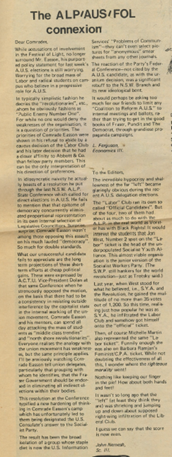 Laurie Ferguson (1952- ), then an economics student at the University of Sydney, wrote a supremely confident letter to the editor of Honi Soit, predicting that the Labor Social Democrats ticket would be trounced in the October 1977 elections for AUS delegates from the University of Sydney. He even dredged up claims once made by Trots that I was a member of the Festival of Light (FOL), something he knew to be untrue. Ferguson was later State MP for Granville, 1984-90, and thereafter a Federal MP from 1990-2016.